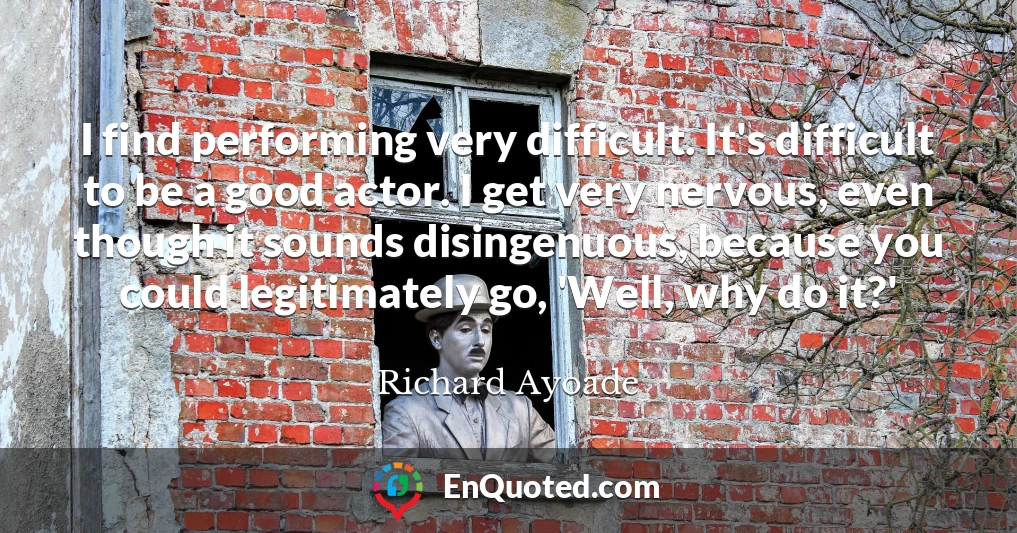 I find performing very difficult. It's difficult to be a good actor. I get very nervous, even though it sounds disingenuous, because you could legitimately go, 'Well, why do it?'