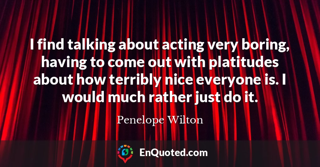 I find talking about acting very boring, having to come out with platitudes about how terribly nice everyone is. I would much rather just do it.