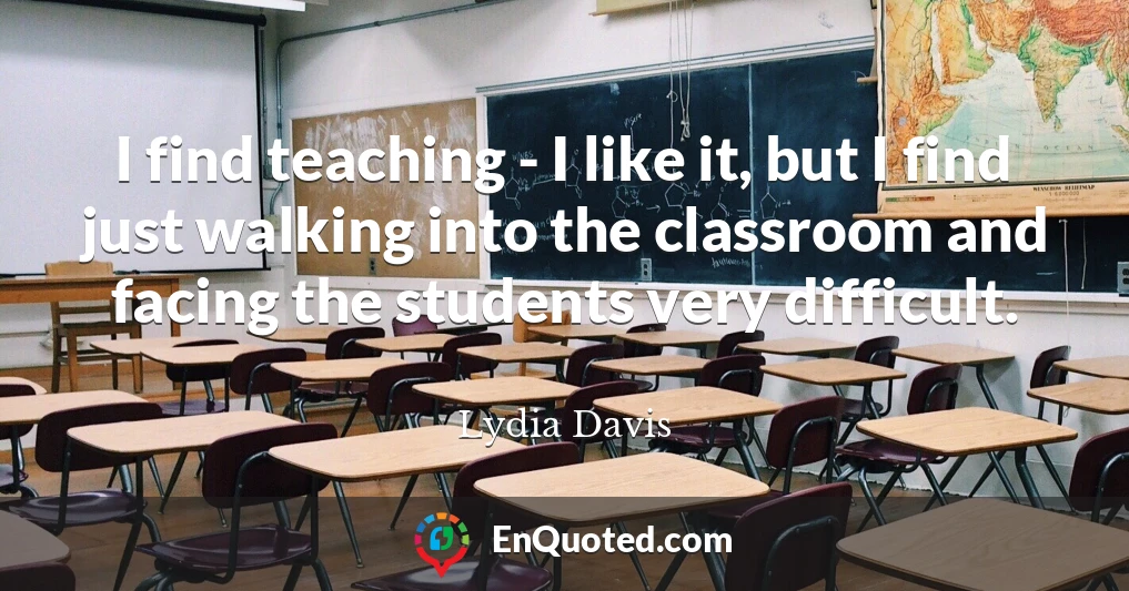 I find teaching - I like it, but I find just walking into the classroom and facing the students very difficult.