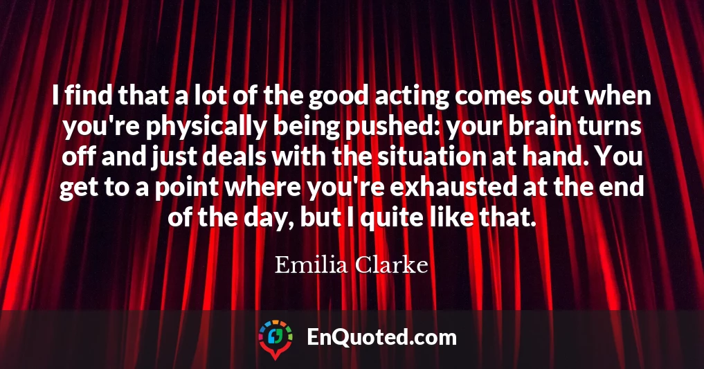 I find that a lot of the good acting comes out when you're physically being pushed: your brain turns off and just deals with the situation at hand. You get to a point where you're exhausted at the end of the day, but I quite like that.