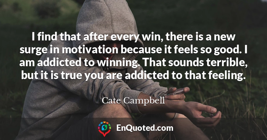 I find that after every win, there is a new surge in motivation because it feels so good. I am addicted to winning. That sounds terrible, but it is true you are addicted to that feeling.