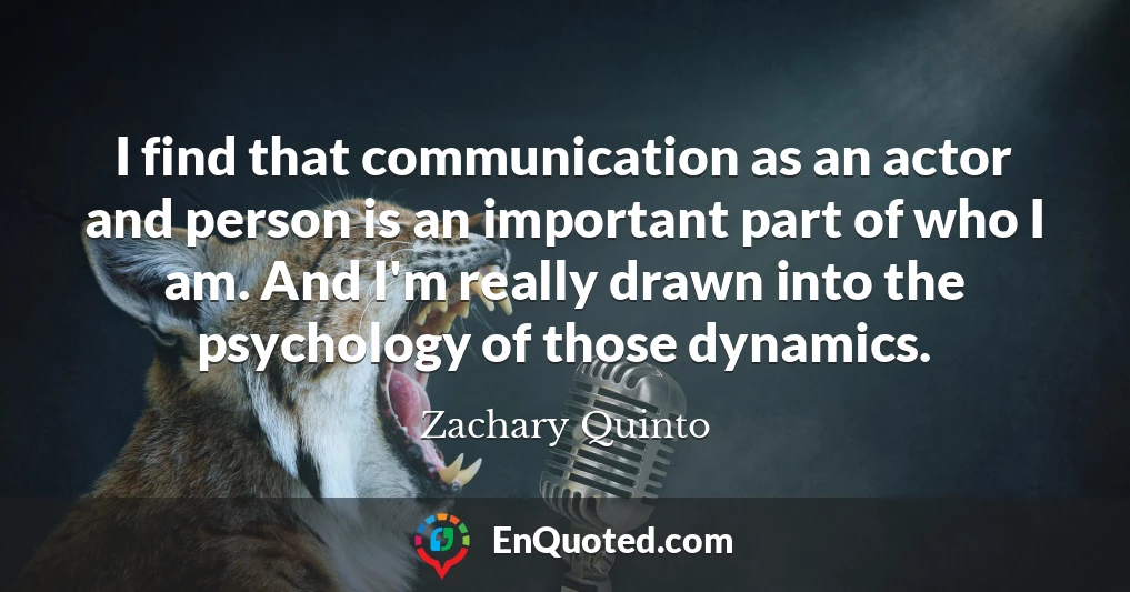 I find that communication as an actor and person is an important part of who I am. And I'm really drawn into the psychology of those dynamics.