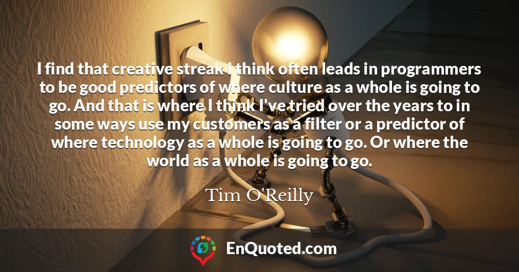 I find that creative streak I think often leads in programmers to be good predictors of where culture as a whole is going to go. And that is where I think I've tried over the years to in some ways use my customers as a filter or a predictor of where technology as a whole is going to go. Or where the world as a whole is going to go.