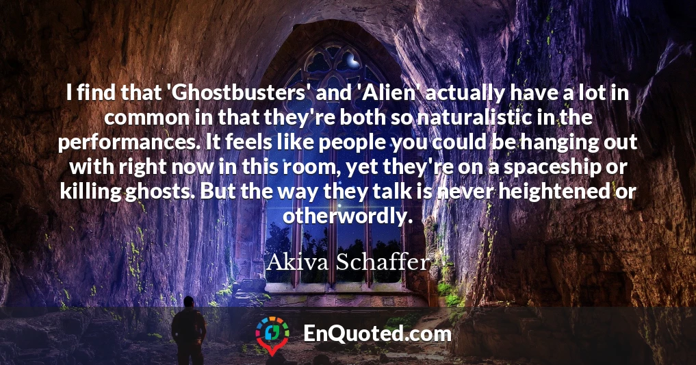 I find that 'Ghostbusters' and 'Alien' actually have a lot in common in that they're both so naturalistic in the performances. It feels like people you could be hanging out with right now in this room, yet they're on a spaceship or killing ghosts. But the way they talk is never heightened or otherwordly.