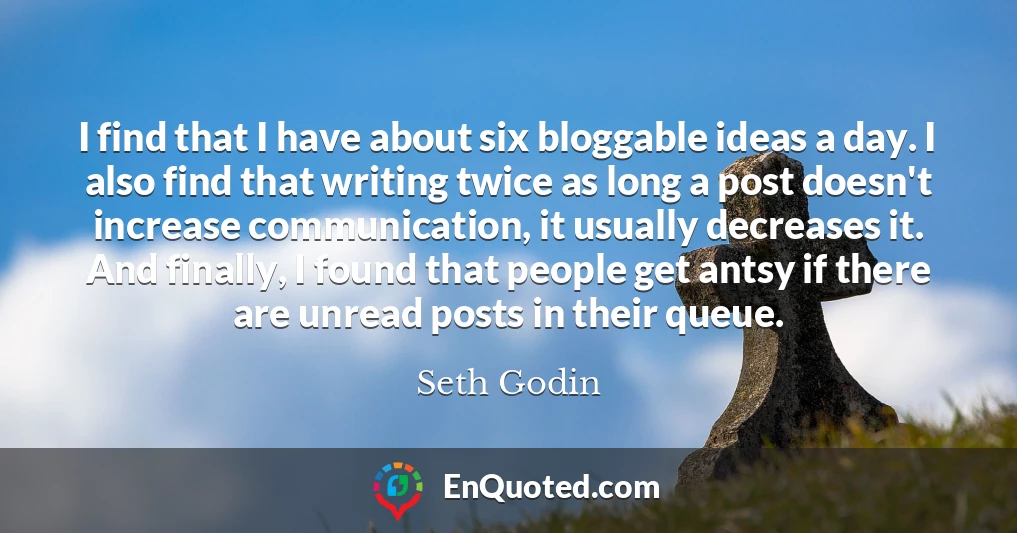 I find that I have about six bloggable ideas a day. I also find that writing twice as long a post doesn't increase communication, it usually decreases it. And finally, I found that people get antsy if there are unread posts in their queue.