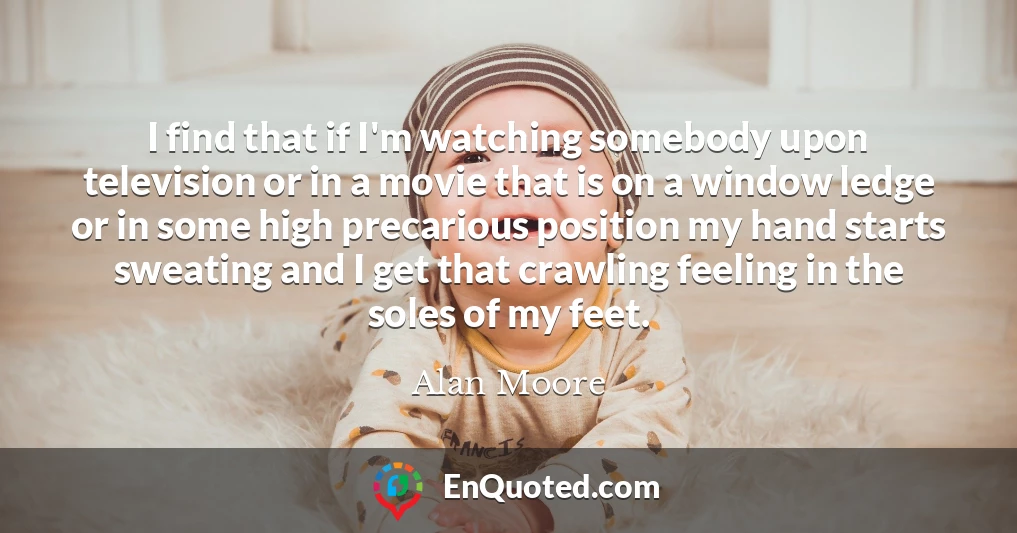 I find that if I'm watching somebody upon television or in a movie that is on a window ledge or in some high precarious position my hand starts sweating and I get that crawling feeling in the soles of my feet.