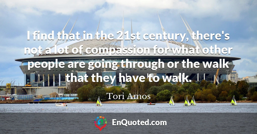 I find that in the 21st century, there's not a lot of compassion for what other people are going through or the walk that they have to walk.