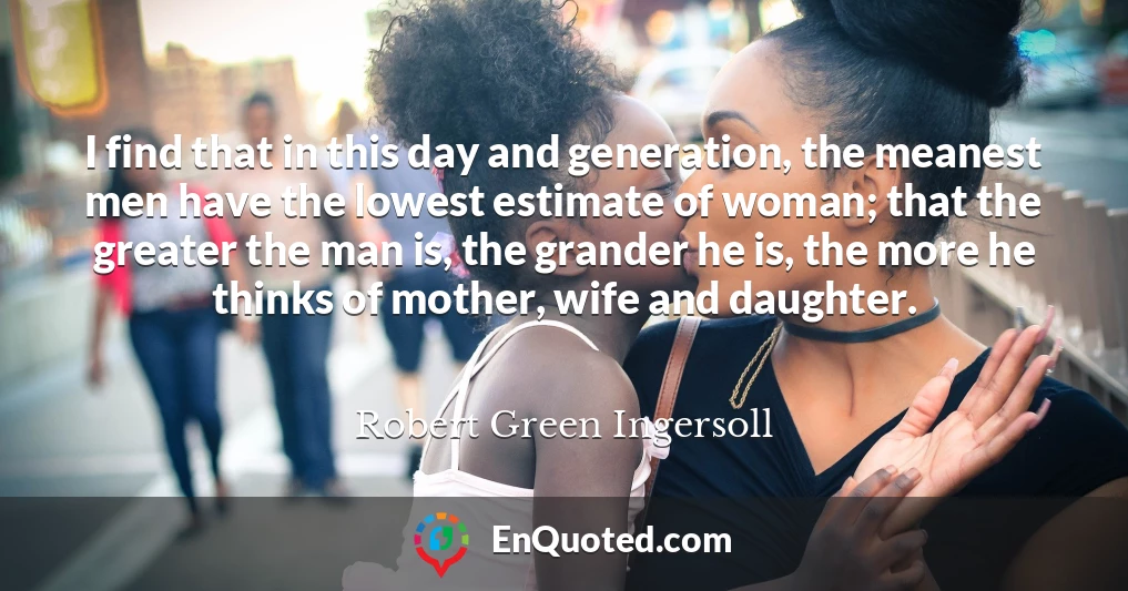 I find that in this day and generation, the meanest men have the lowest estimate of woman; that the greater the man is, the grander he is, the more he thinks of mother, wife and daughter.