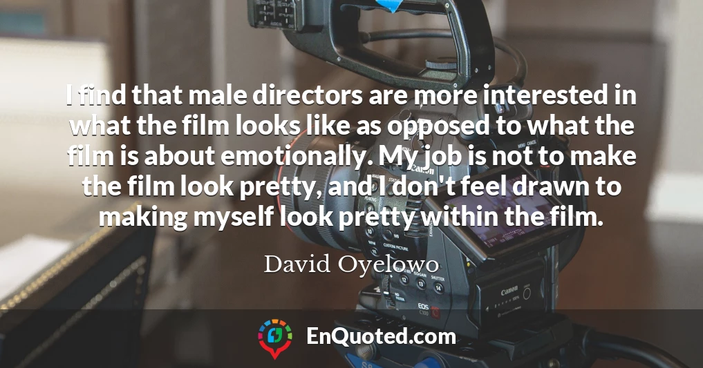 I find that male directors are more interested in what the film looks like as opposed to what the film is about emotionally. My job is not to make the film look pretty, and I don't feel drawn to making myself look pretty within the film.