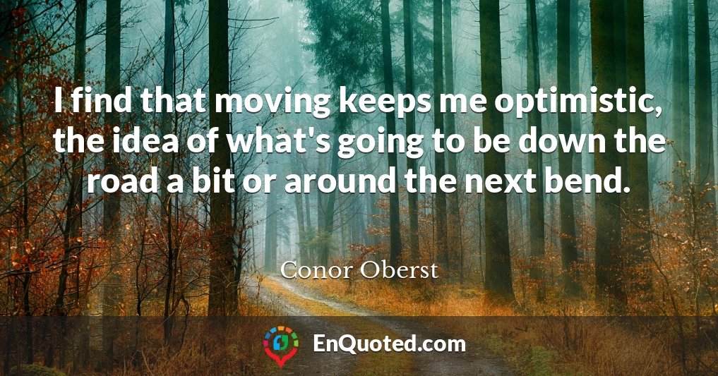 I find that moving keeps me optimistic, the idea of what's going to be down the road a bit or around the next bend.