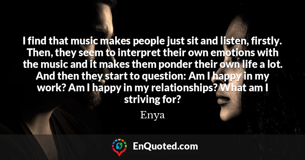 I find that music makes people just sit and listen, firstly. Then, they seem to interpret their own emotions with the music and it makes them ponder their own life a lot. And then they start to question: Am I happy in my work? Am I happy in my relationships? What am I striving for?