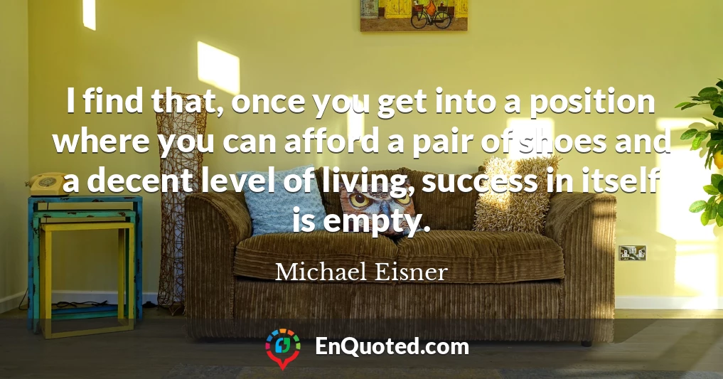 I find that, once you get into a position where you can afford a pair of shoes and a decent level of living, success in itself is empty.