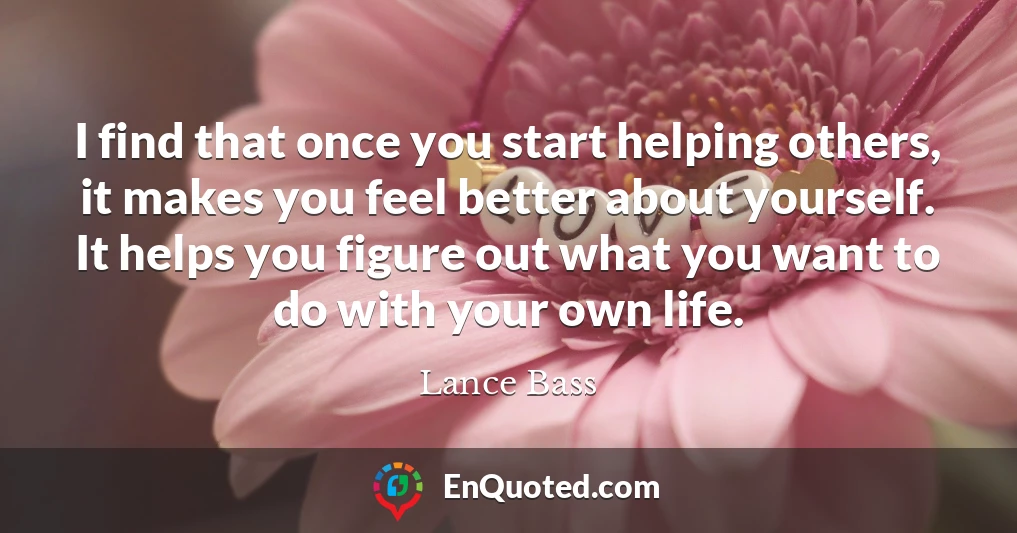 I find that once you start helping others, it makes you feel better about yourself. It helps you figure out what you want to do with your own life.
