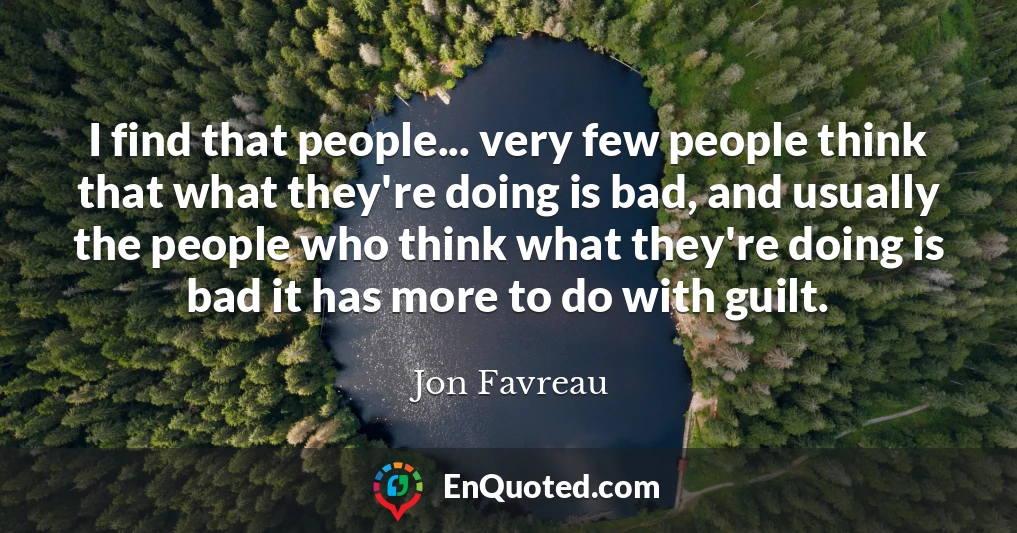 I find that people... very few people think that what they're doing is bad, and usually the people who think what they're doing is bad it has more to do with guilt.
