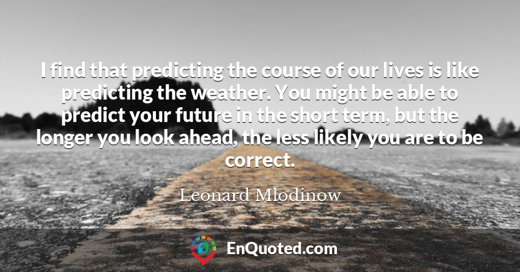 I find that predicting the course of our lives is like predicting the weather. You might be able to predict your future in the short term, but the longer you look ahead, the less likely you are to be correct.