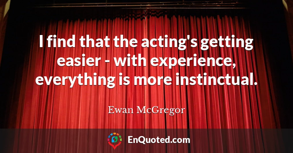 I find that the acting's getting easier - with experience, everything is more instinctual.
