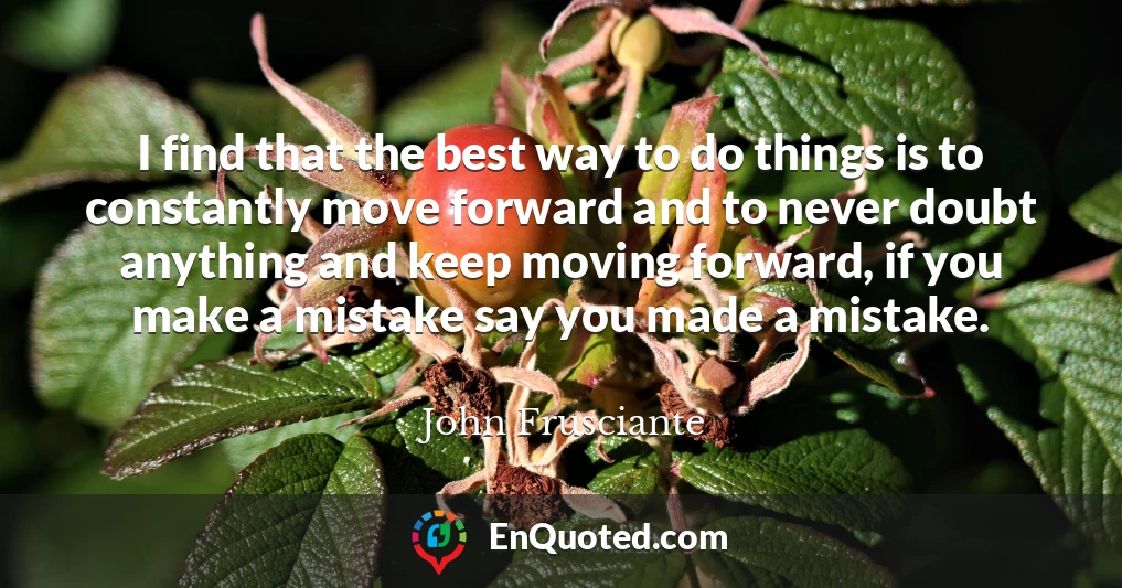 I find that the best way to do things is to constantly move forward and to never doubt anything and keep moving forward, if you make a mistake say you made a mistake.
