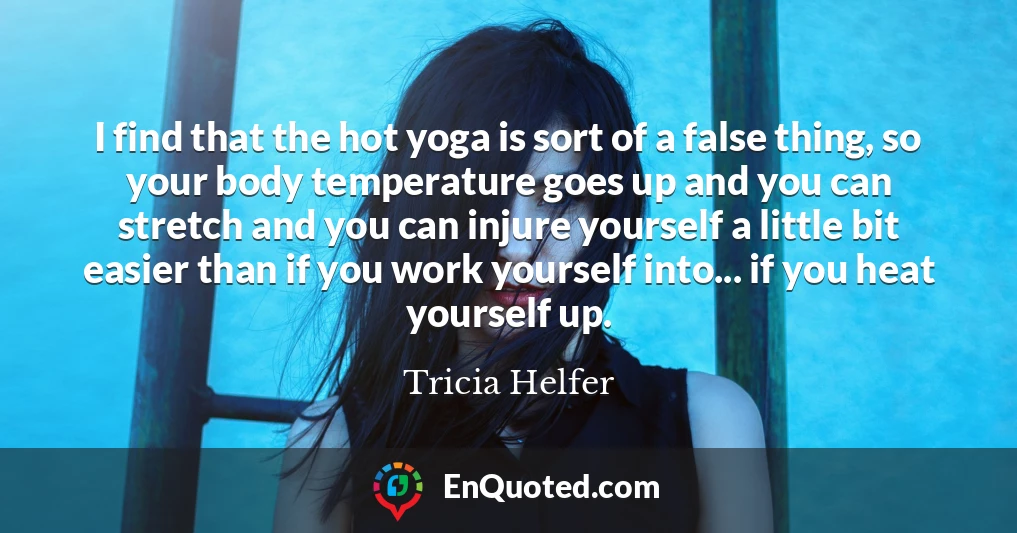 I find that the hot yoga is sort of a false thing, so your body temperature goes up and you can stretch and you can injure yourself a little bit easier than if you work yourself into... if you heat yourself up.