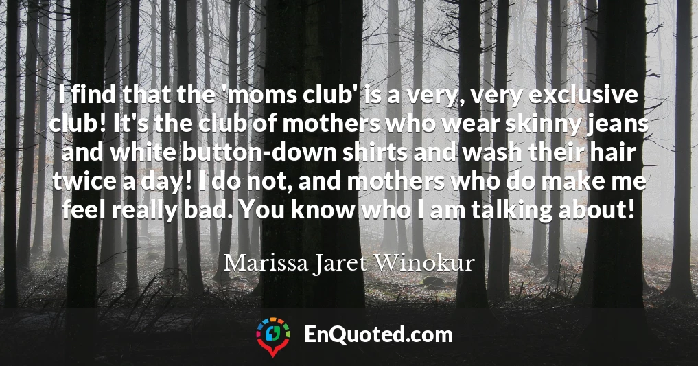 I find that the 'moms club' is a very, very exclusive club! It's the club of mothers who wear skinny jeans and white button-down shirts and wash their hair twice a day! I do not, and mothers who do make me feel really bad. You know who I am talking about!