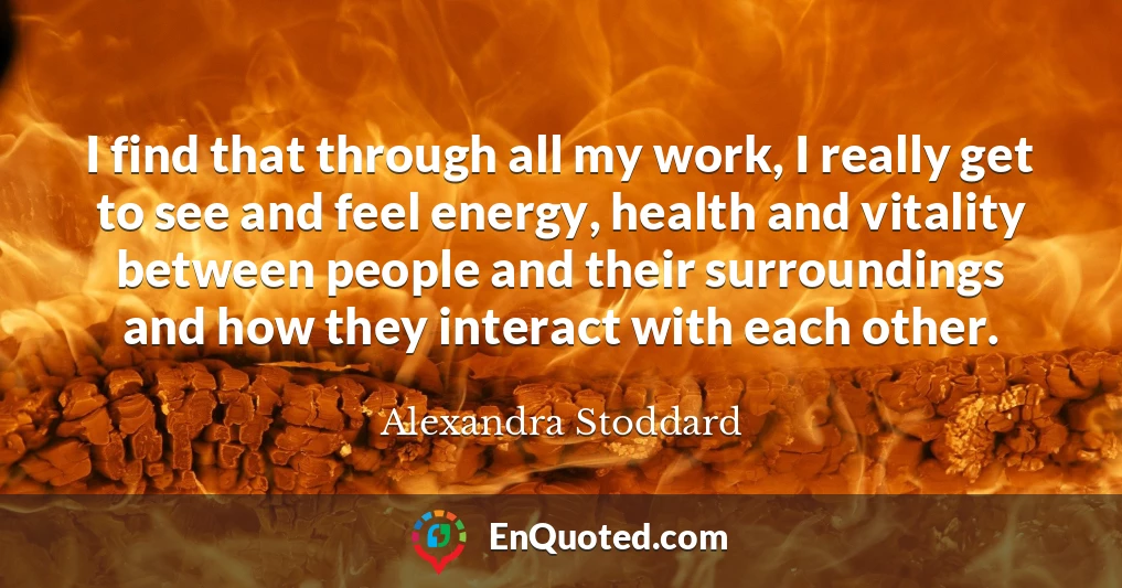 I find that through all my work, I really get to see and feel energy, health and vitality between people and their surroundings and how they interact with each other.