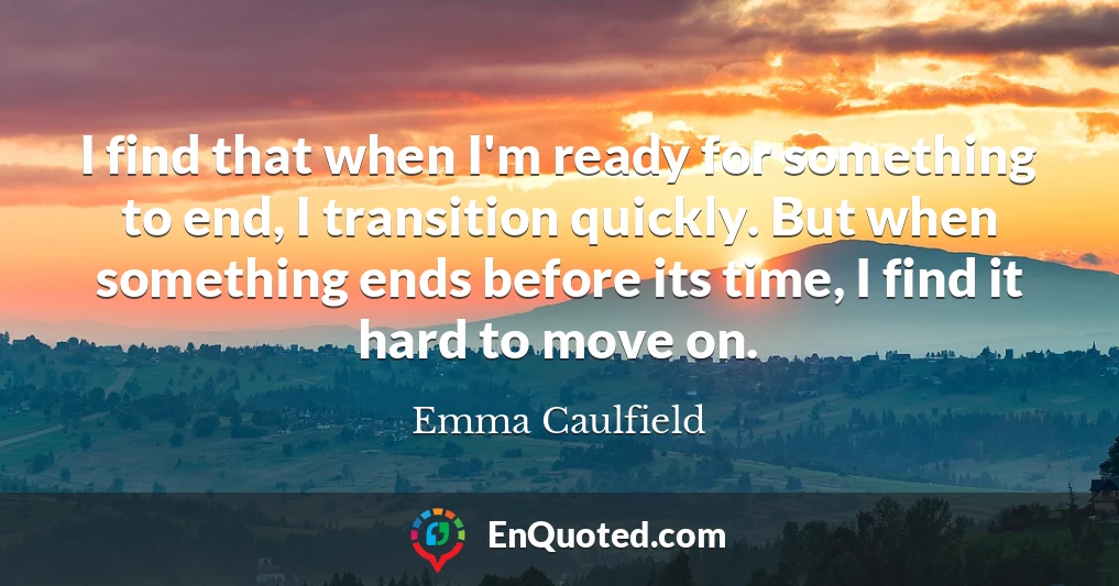 I find that when I'm ready for something to end, I transition quickly. But when something ends before its time, I find it hard to move on.