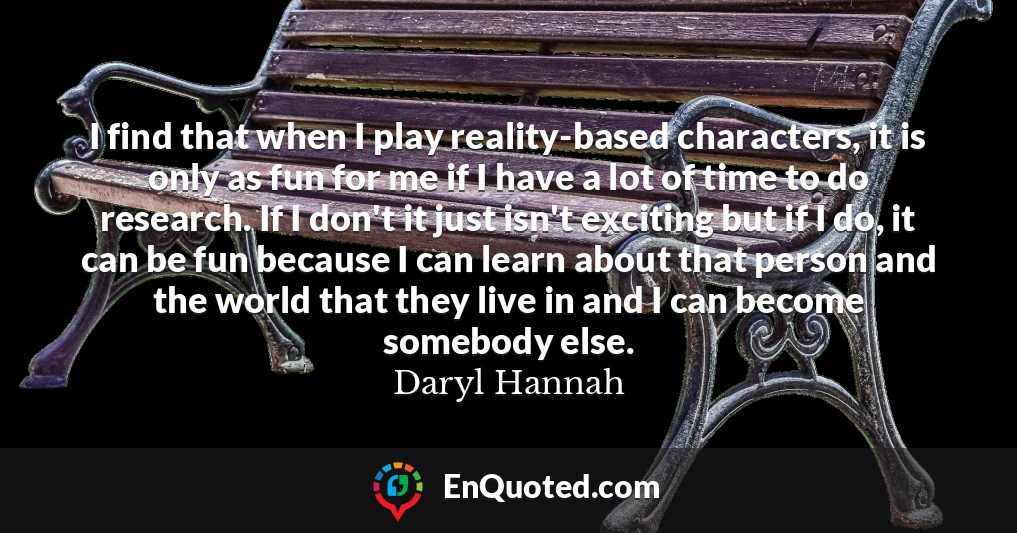 I find that when I play reality-based characters, it is only as fun for me if I have a lot of time to do research. If I don't it just isn't exciting but if I do, it can be fun because I can learn about that person and the world that they live in and I can become somebody else.