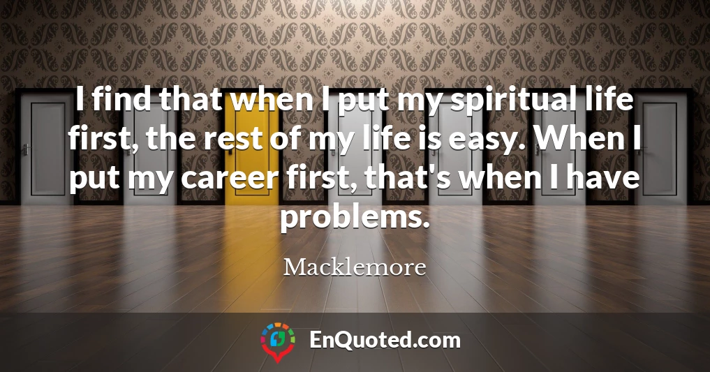 I find that when I put my spiritual life first, the rest of my life is easy. When I put my career first, that's when I have problems.