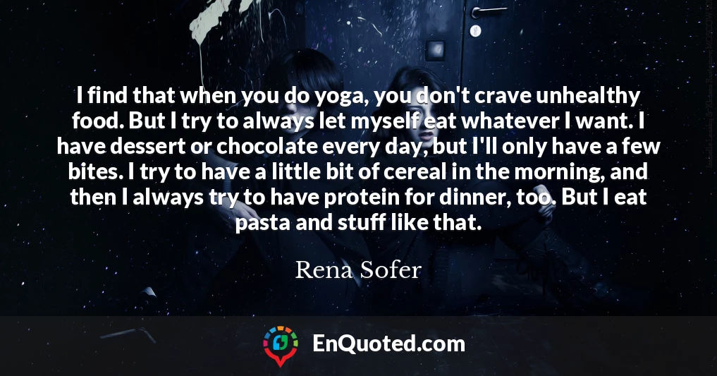 I find that when you do yoga, you don't crave unhealthy food. But I try to always let myself eat whatever I want. I have dessert or chocolate every day, but I'll only have a few bites. I try to have a little bit of cereal in the morning, and then I always try to have protein for dinner, too. But I eat pasta and stuff like that.