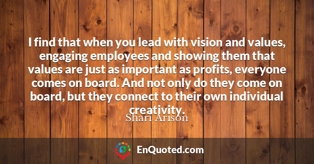 I find that when you lead with vision and values, engaging employees and showing them that values are just as important as profits, everyone comes on board. And not only do they come on board, but they connect to their own individual creativity.