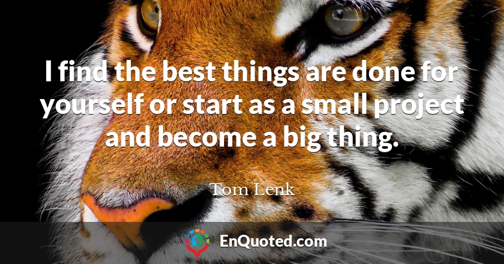 I find the best things are done for yourself or start as a small project and become a big thing.