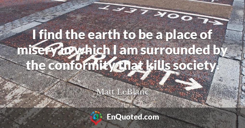 I find the earth to be a place of misery in which I am surrounded by the conformity that kills society.