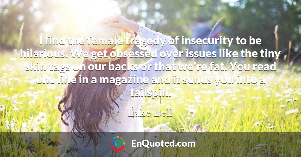 I find the female tragedy of insecurity to be hilarious. We get obsessed over issues like the tiny skin tags on our backs or that we're fat. You read one line in a magazine and it sends you into a tailspin.