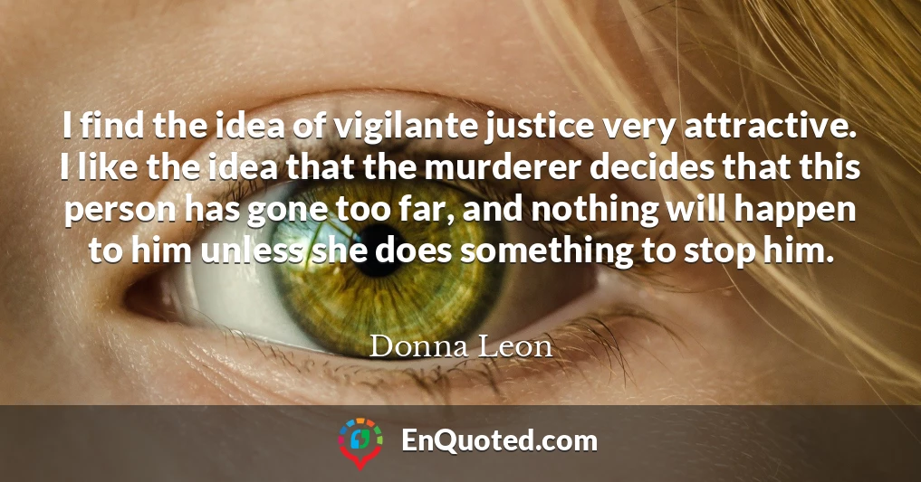 I find the idea of vigilante justice very attractive. I like the idea that the murderer decides that this person has gone too far, and nothing will happen to him unless she does something to stop him.