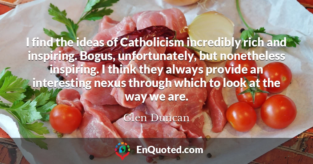 I find the ideas of Catholicism incredibly rich and inspiring. Bogus, unfortunately, but nonetheless inspiring. I think they always provide an interesting nexus through which to look at the way we are.