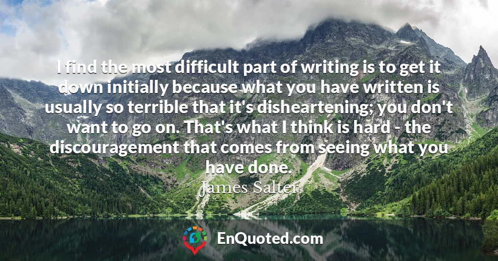 I find the most difficult part of writing is to get it down initially because what you have written is usually so terrible that it's disheartening; you don't want to go on. That's what I think is hard - the discouragement that comes from seeing what you have done.