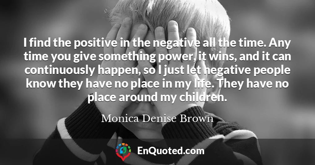 I find the positive in the negative all the time. Any time you give something power, it wins, and it can continuously happen, so I just let negative people know they have no place in my life. They have no place around my children.