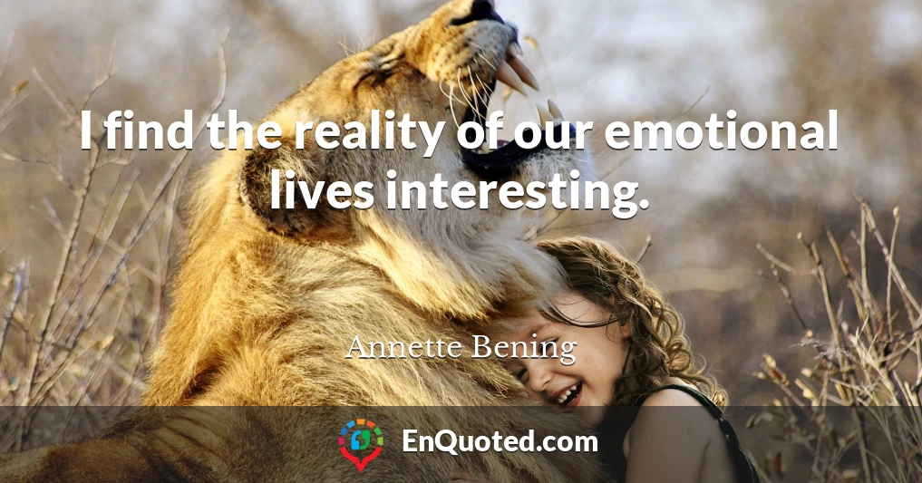 I find the reality of our emotional lives interesting.