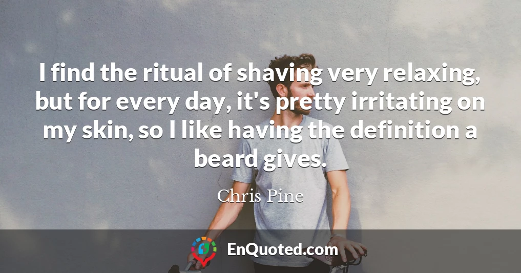 I find the ritual of shaving very relaxing, but for every day, it's pretty irritating on my skin, so I like having the definition a beard gives.