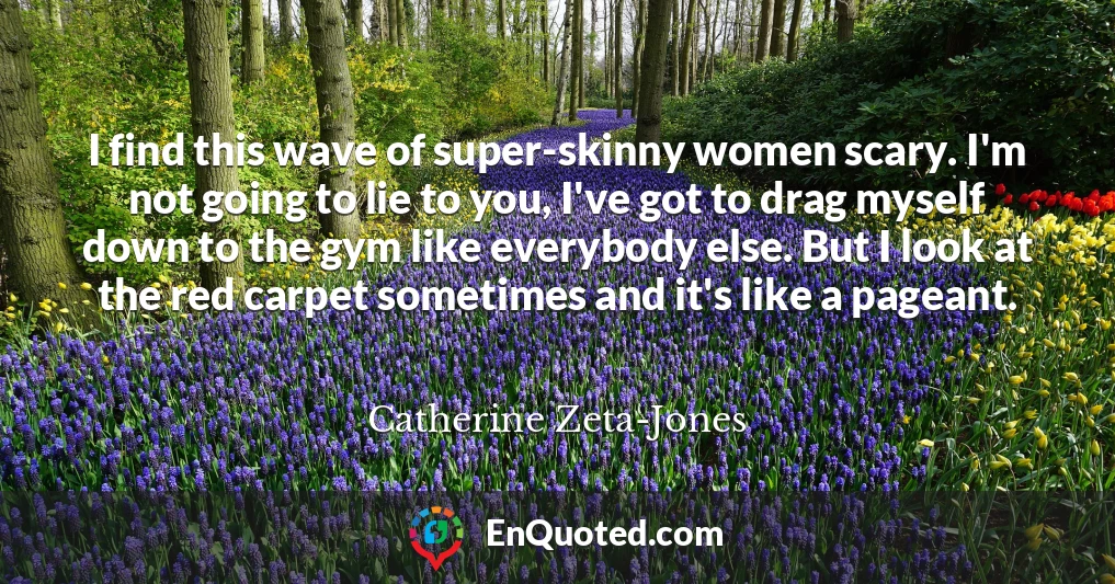 I find this wave of super-skinny women scary. I'm not going to lie to you, I've got to drag myself down to the gym like everybody else. But I look at the red carpet sometimes and it's like a pageant.