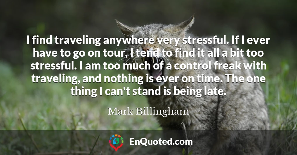 I find traveling anywhere very stressful. If I ever have to go on tour, I tend to find it all a bit too stressful. I am too much of a control freak with traveling, and nothing is ever on time. The one thing I can't stand is being late.