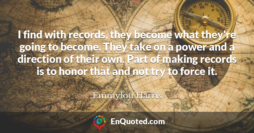 I find with records, they become what they're going to become. They take on a power and a direction of their own. Part of making records is to honor that and not try to force it.