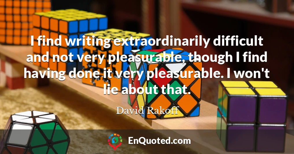 I find writing extraordinarily difficult and not very pleasurable, though I find having done it very pleasurable. I won't lie about that.