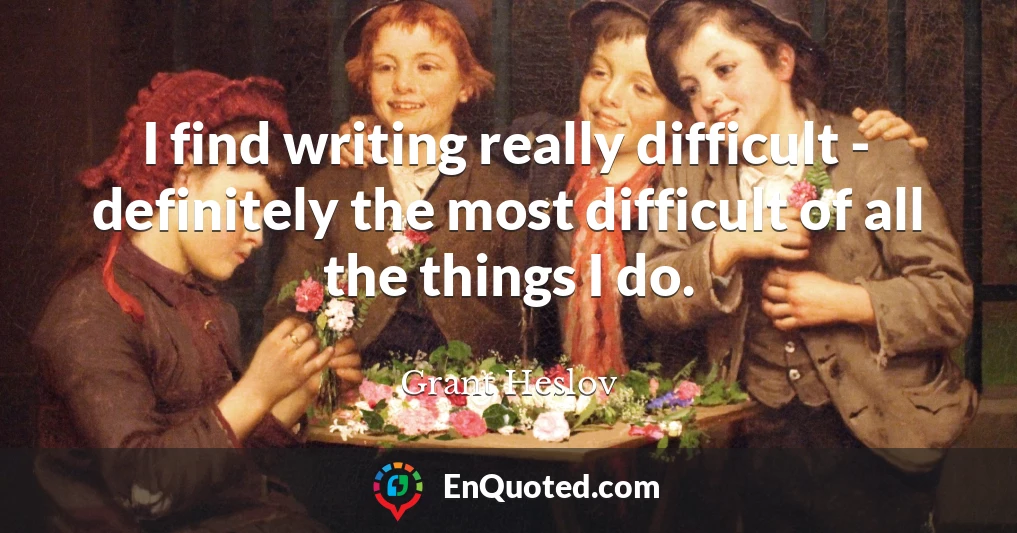 I find writing really difficult - definitely the most difficult of all the things I do.