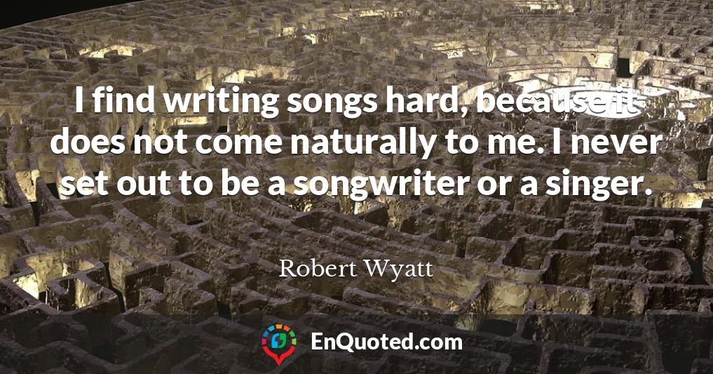 I find writing songs hard, because it does not come naturally to me. I never set out to be a songwriter or a singer.