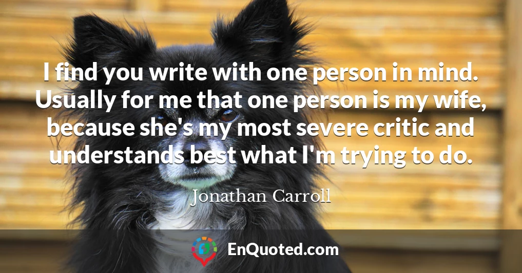I find you write with one person in mind. Usually for me that one person is my wife, because she's my most severe critic and understands best what I'm trying to do.