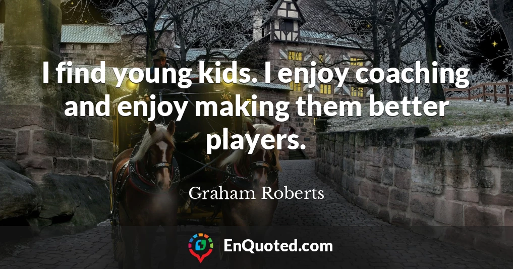 I find young kids. I enjoy coaching and enjoy making them better players.