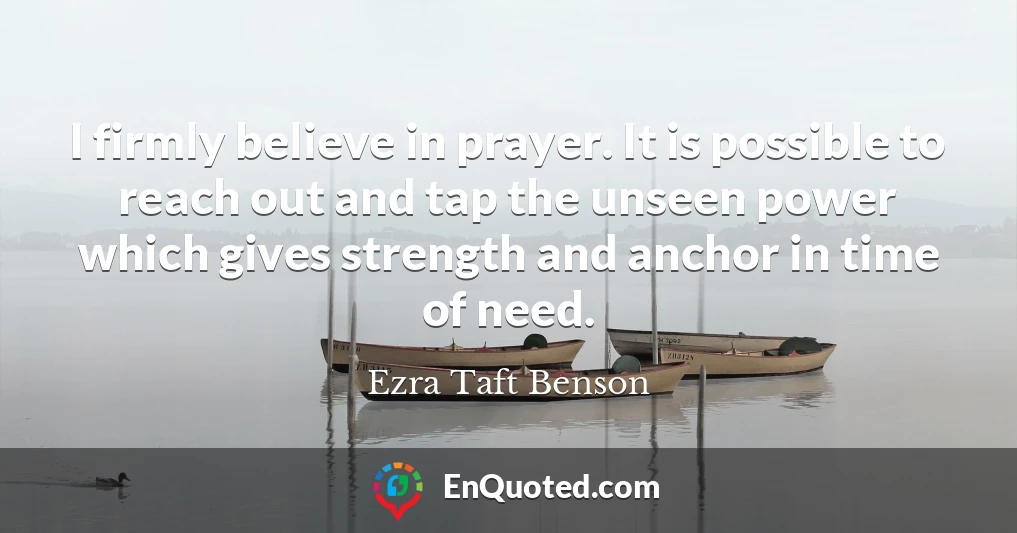 I firmly believe in prayer. It is possible to reach out and tap the unseen power which gives strength and anchor in time of need.