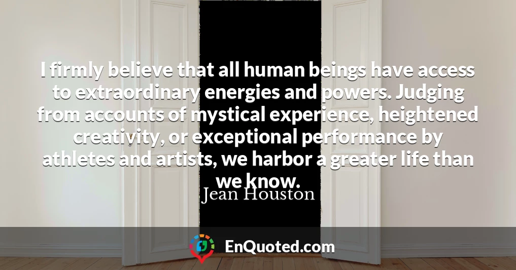 I firmly believe that all human beings have access to extraordinary energies and powers. Judging from accounts of mystical experience, heightened creativity, or exceptional performance by athletes and artists, we harbor a greater life than we know.