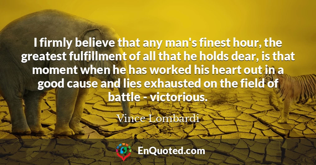 I firmly believe that any man's finest hour, the greatest fulfillment of all that he holds dear, is that moment when he has worked his heart out in a good cause and lies exhausted on the field of battle - victorious.
