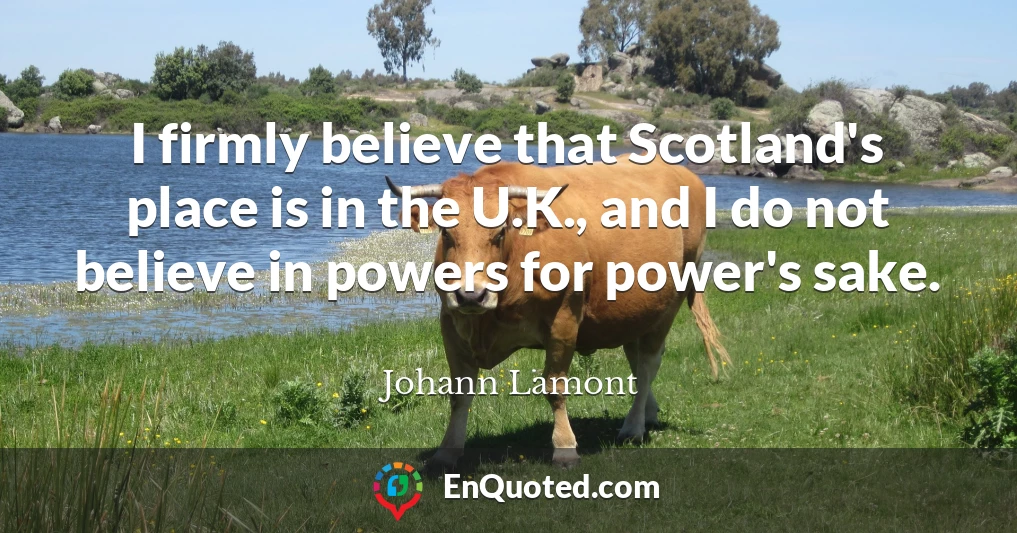 I firmly believe that Scotland's place is in the U.K., and I do not believe in powers for power's sake.